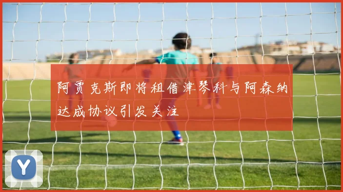 阿贾克斯即将租借津琴科与阿森纳达成协议引发关注
