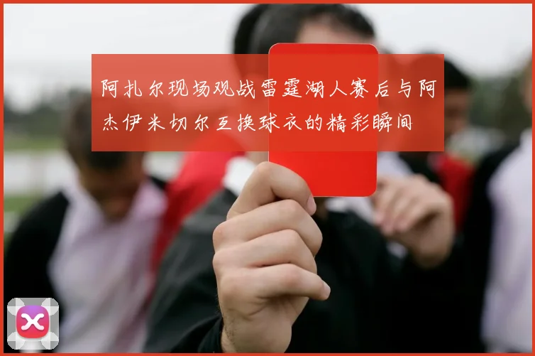 阿扎尔现场观战雷霆湖人赛后与阿杰伊米切尔互换球衣的精彩瞬间