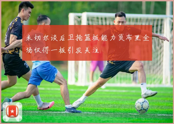 米切尔谈后卫抢篮板能力莫布里全场仅得一板引发关注