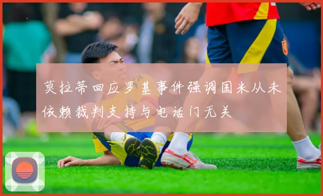 莫拉蒂回应罗基事件强调国米从未依赖裁判支持与电话门无关