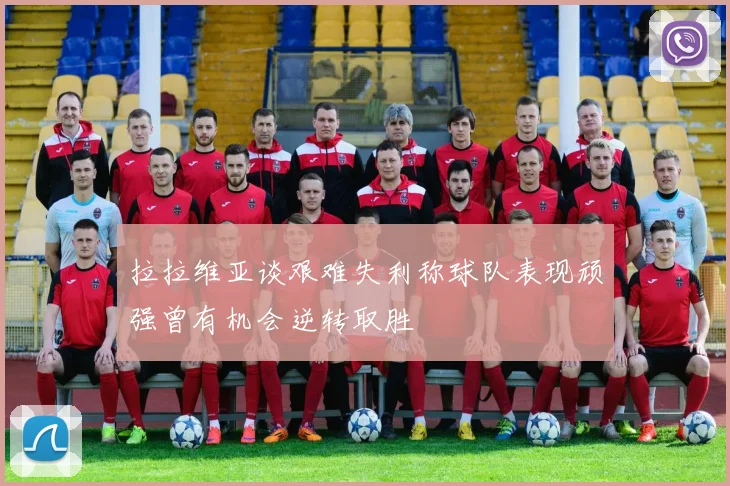拉拉维亚谈艰难失利称球队表现顽强曾有机会逆转取胜