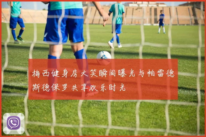 梅西健身房大笑瞬间曝光与帕雷德斯德保罗共享欢乐时光