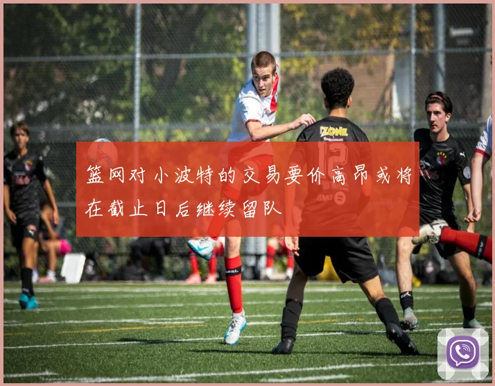 篮网对小波特的交易要价高昂或将在截止日后继续留队