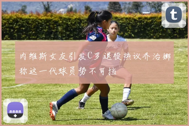 内维斯女友引发C罗退役热议乔治娜称这一代球员势不可挡