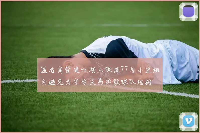匿名高管建议湖人保持77与小里组合避免为字母交易拆散球队结构
