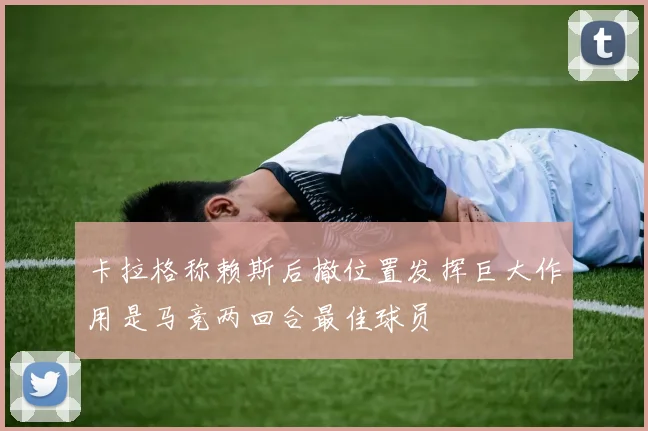 卡拉格称赖斯后撤位置发挥巨大作用是马竞两回合最佳球员