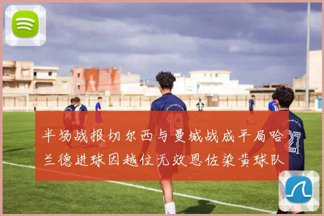半场战报切尔西与曼城战成平局哈兰德进球因越位无效恩佐染黄球队表现低迷