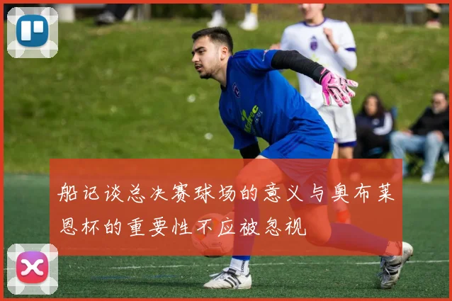 船记谈总决赛球场的意义与奥布莱恩杯的重要性不应被忽视