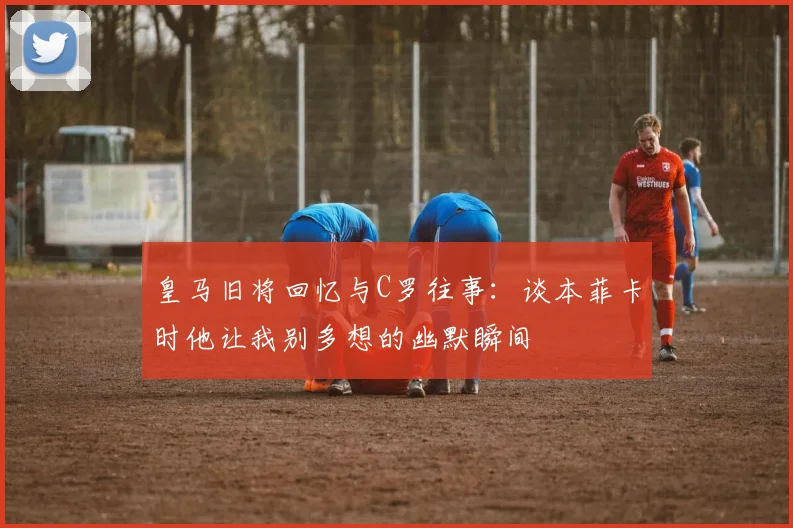 皇马旧将回忆与C罗往事：谈本菲卡时他让我别多想的幽默瞬间