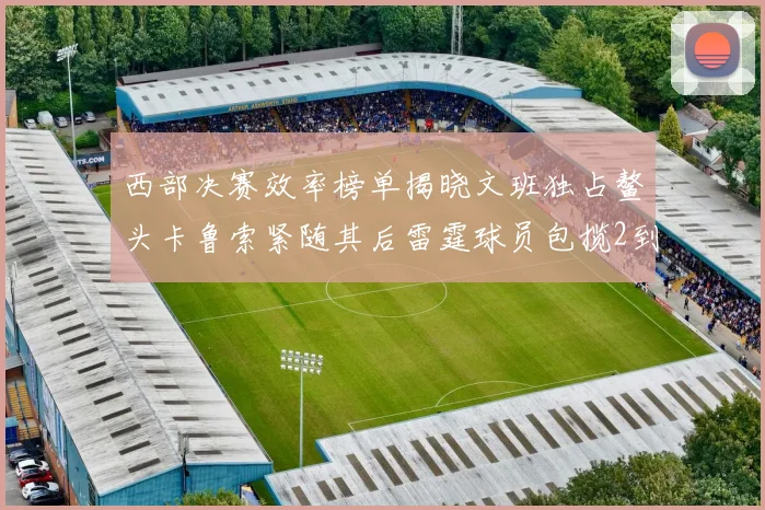 西部决赛效率榜单揭晓文班独占鳌头卡鲁索紧随其后雷霆球员包揽2到5名