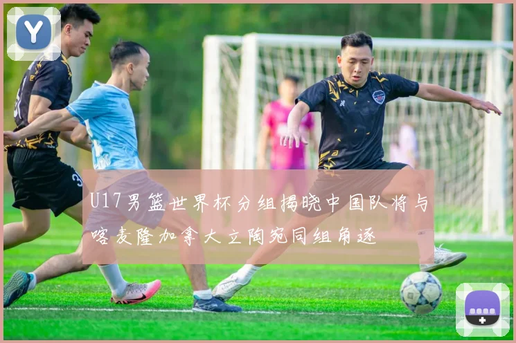 U17男篮世界杯分组揭晓中国队将与喀麦隆加拿大立陶宛同组角逐
