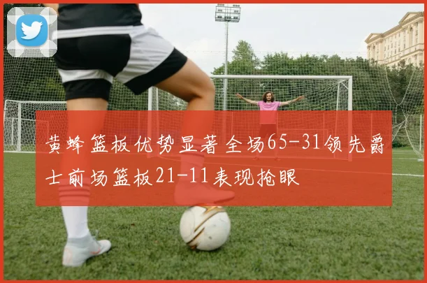 黄蜂篮板优势显著全场65-31领先爵士前场篮板21-11表现抢眼