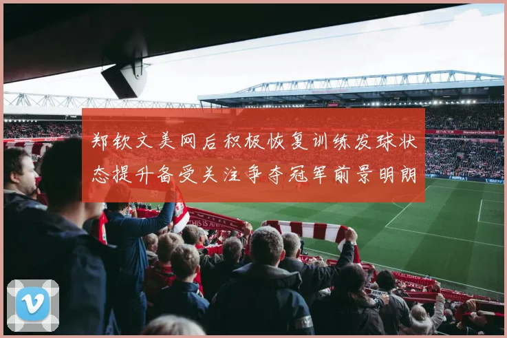 郑钦文美网后积极恢复训练发球状态提升备受关注争夺冠军前景明朗