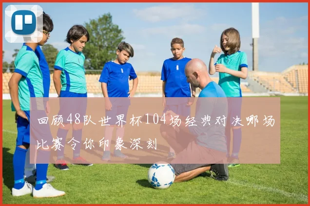 回顾48队世界杯104场经典对决哪场比赛令你印象深刻