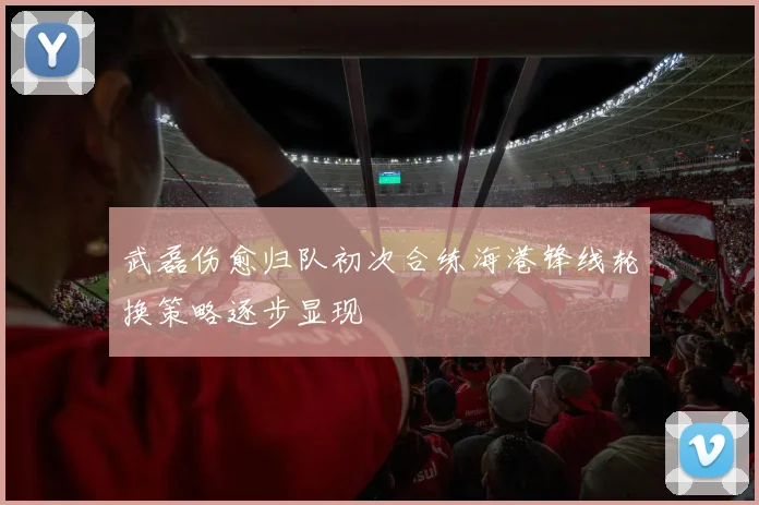 武磊伤愈归队初次合练海港锋线轮换策略逐步显现