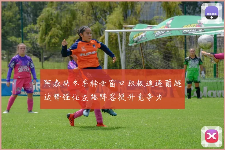 阿森纳冬季转会窗口积极追逐葡超边锋强化左路阵容提升竞争力