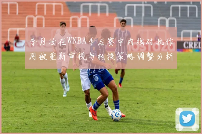 李月汝在WNBA季后赛中内线对抗作用被重新审视与轮换策略调整分析