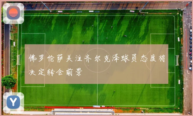佛罗伦萨关注齐尔克泽球员态度将决定转会前景