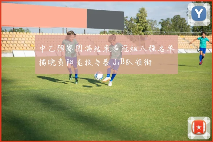 中乙预赛圆满结束争冠组八强名单揭晓贵阳竞技与泰山B队领衔