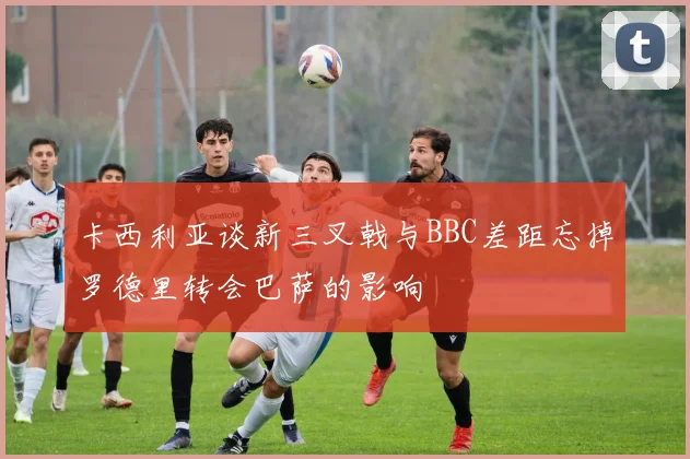 卡西利亚谈新三叉戟与BBC差距忘掉罗德里转会巴萨的影响
