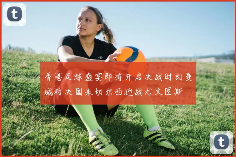 香港足球盛宴即将开启决战时刻曼城对决国米切尔西迎战尤文图斯