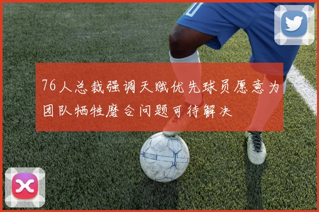 76人总裁强调天赋优先球员愿意为团队牺牲磨合问题可待解决