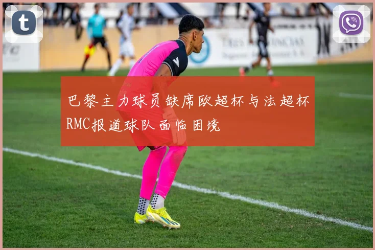 巴黎主力球员缺席欧超杯与法超杯RMC报道球队面临困境